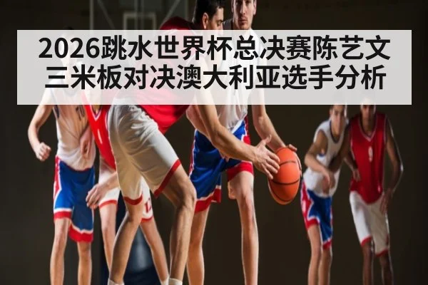 2026跳水世界杯总决赛陈艺文三米板对决澳大利亚选手分析