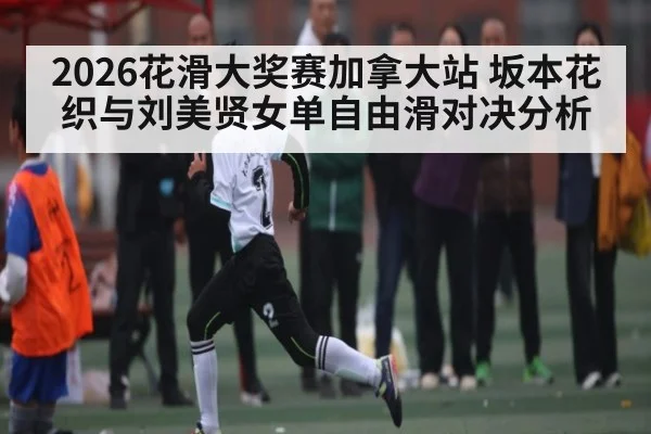 2026花滑大奖赛加拿大站 坂本花织与刘美贤女单自由滑对决分析
