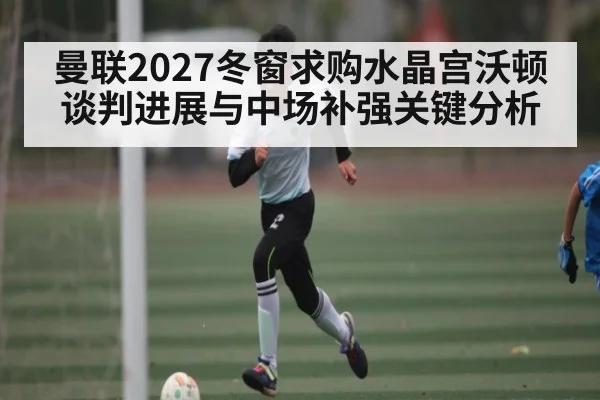 曼联2027冬窗求购水晶宫沃顿谈判进展与中场补强关键分析