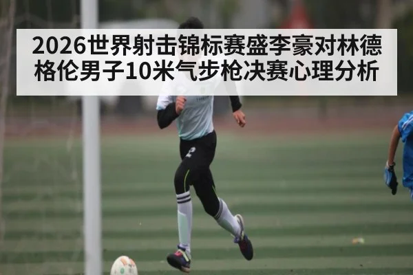 2026世界射击锦标赛盛李豪对林德格伦男子10米气步枪决赛心理分析