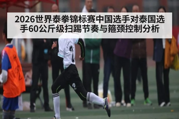 2026世界泰拳锦标赛中国选手对泰国选手60公斤级扫踢节奏与箍颈控制分析