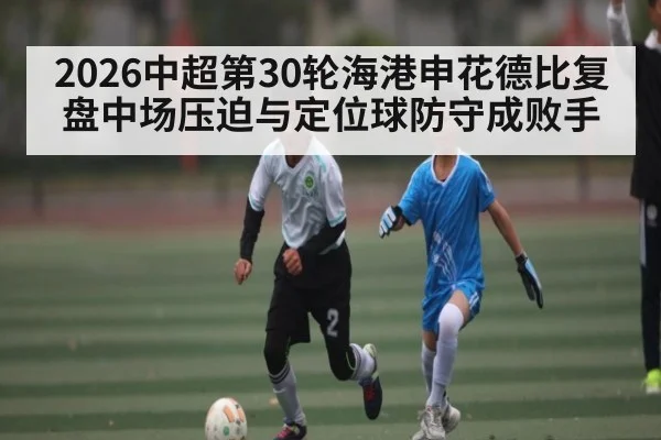 2026中超第30轮海港申花德比复盘中场压迫与定位球防守成败手
